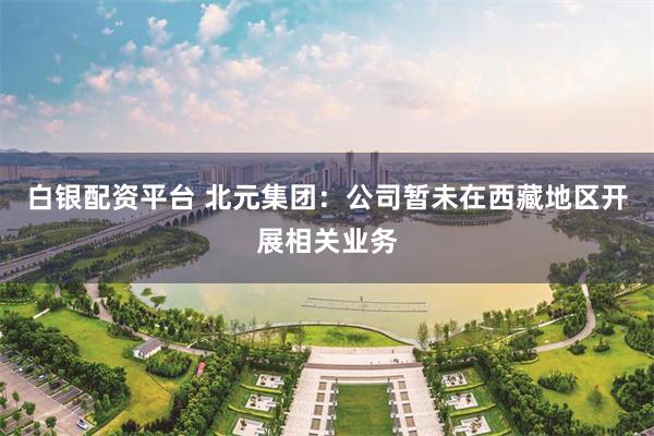 白银配资平台 北元集团：公司暂未在西藏地区开展相关业务