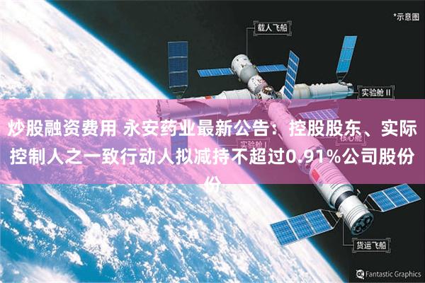 炒股融资费用 永安药业最新公告：控股股东、实际控制人之一致行动人拟减持不超过0.91%公司股份