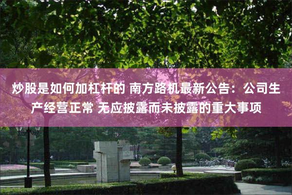 炒股是如何加杠杆的 南方路机最新公告：公司生产经营正常 无应披露而未披露的重大事项