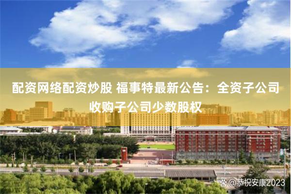 配资网络配资炒股 福事特最新公告：全资子公司收购子公司少数股权
