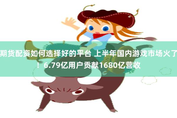 期货配资如何选择好的平台 上半年国内游戏市场火了！6.79亿用户贡献1680亿营收