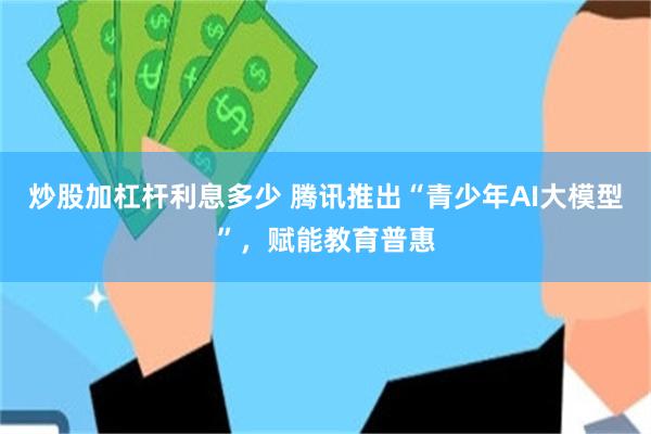 炒股加杠杆利息多少 腾讯推出“青少年AI大模型”，赋能教育普惠