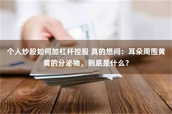 个人炒股如何加杠杆控股 真的想问：耳朵周围黄黄的分泌物，到底是什么？
