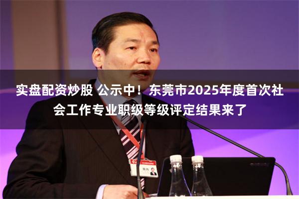 实盘配资炒股 公示中！东莞市2025年度首次社会工作专业职级等级评定结果来了