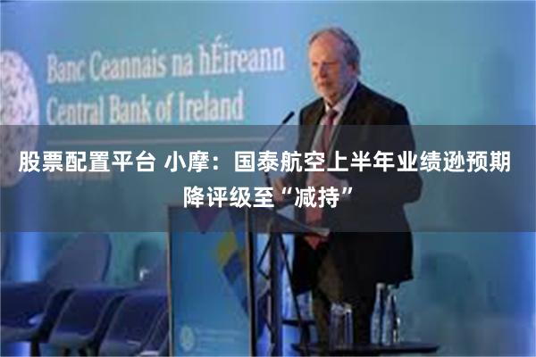 股票配置平台 小摩：国泰航空上半年业绩逊预期 降评级至“减持”