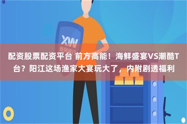 配资股票配资平台 前方高能！海鲜盛宴VS潮酷T台？阳江这场渔家大宴玩大了，内附剧透福利