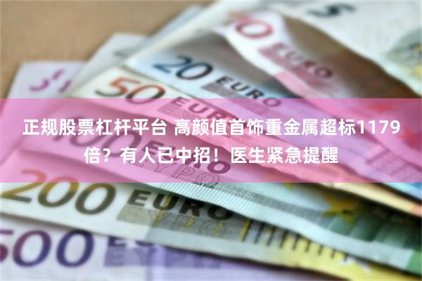 正规股票杠杆平台 高颜值首饰重金属超标1179倍？有人已中招！医生紧急提醒