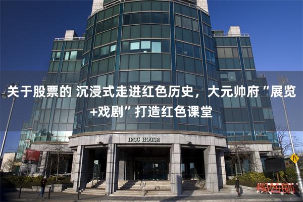 关于股票的 沉浸式走进红色历史，大元帅府“展览+戏剧”打造红色课堂