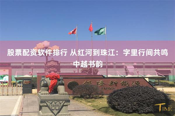 股票配资软件排行 从红河到珠江：字里行间共鸣中越书韵