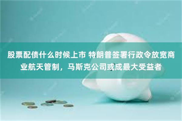 股票配债什么时候上市 特朗普签署行政令放宽商业航天管制，马斯克公司或成最大受益者