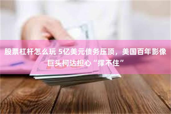 股票杠杆怎么玩 5亿美元债务压顶，美国百年影像巨头柯达担心“撑不住”