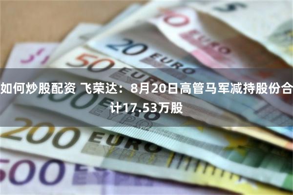 如何炒股配资 飞荣达：8月20日高管马军减持股份合计17.53万股