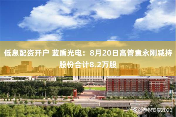 低息配资开户 蓝盾光电：8月20日高管袁永刚减持股份合计8.2万股