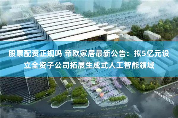 股票配资正规吗 帝欧家居最新公告：拟5亿元设立全资子公司拓展生成式人工智能领域