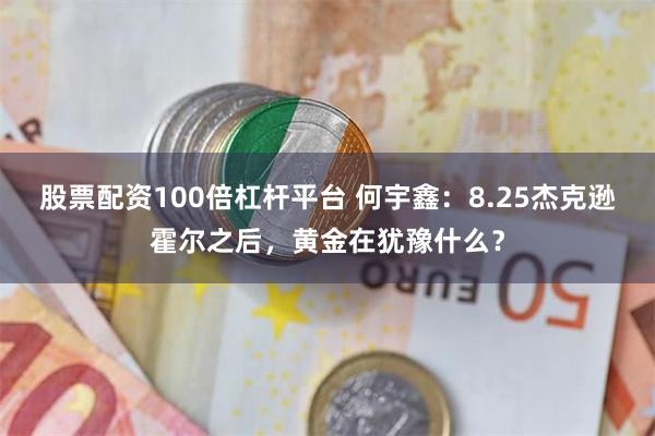股票配资100倍杠杆平台 何宇鑫:8.25杰克逊霍尔之后,黄金在犹豫什么?