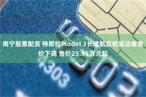 南宁股票配资 特斯拉Model 3长续航后轮驱动版售价下调 售价25.95万元起