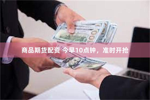 商品期货配资 今早10点钟，准时开抢