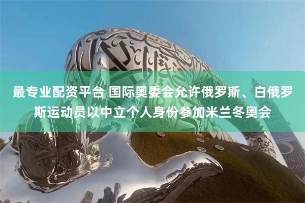 最专业配资平台 国际奥委会允许俄罗斯、白俄罗斯运动员以中立个人身份参加米兰冬奥会