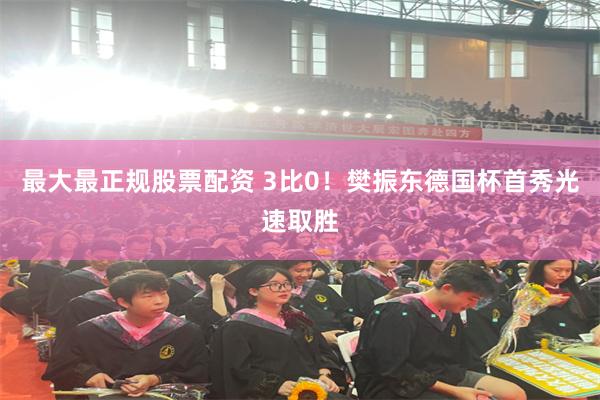 最大最正规股票配资 3比0！樊振东德国杯首秀光速取胜