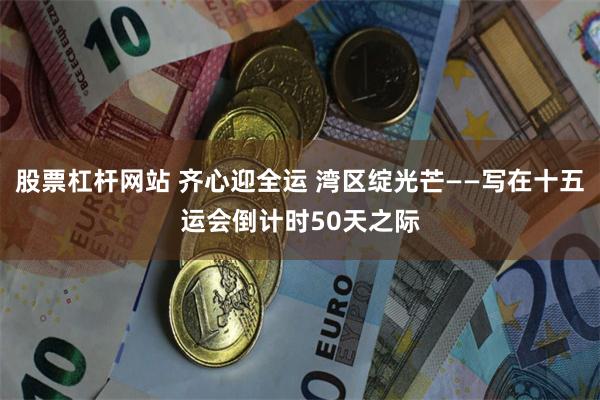 股票杠杆网站 齐心迎全运 湾区绽光芒——写在十五运会倒计时50天之际