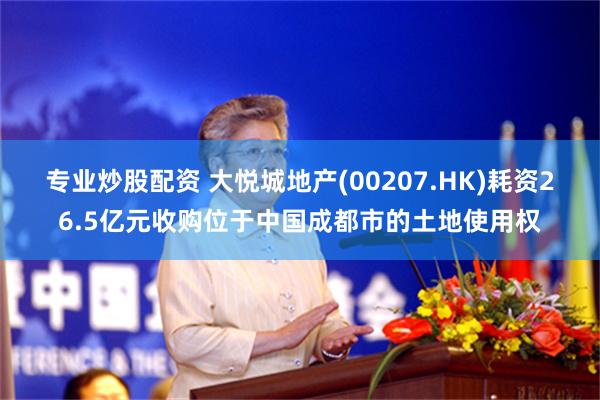 专业炒股配资 大悦城地产(00207.HK)耗资26.5亿元收购位于中国成都市的土地使用权