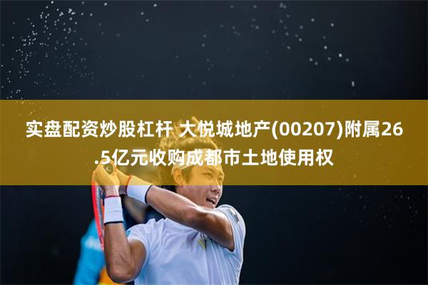 实盘配资炒股杠杆 大悦城地产(00207)附属26.5亿元收购成都市土地使用权