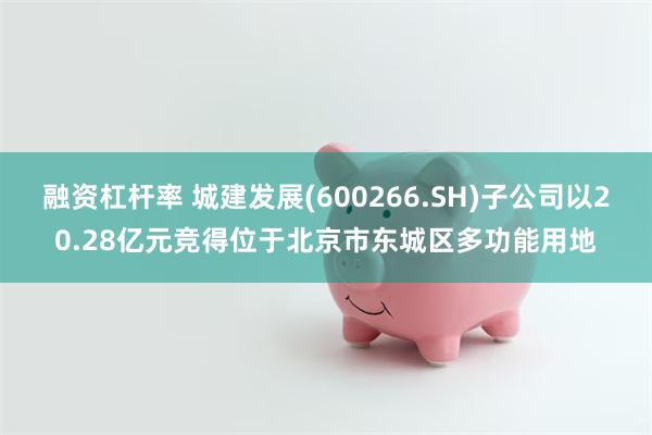 融资杠杆率 城建发展(600266.SH)子公司以20.28亿元竞得位于北京市东城区多功能用地