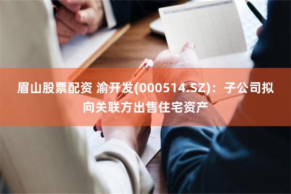 眉山股票配资 渝开发(000514.SZ):子公司拟向关联方出售住宅资产