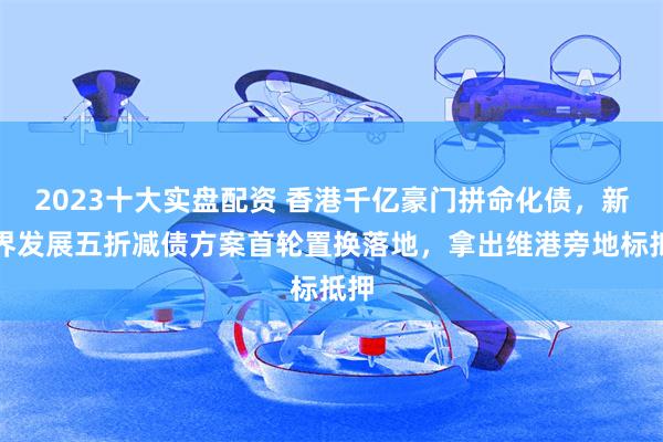 2023十大实盘配资 香港千亿豪门拼命化债，新世界发展五折减债方案首轮置换落地，拿出维港旁地标抵押