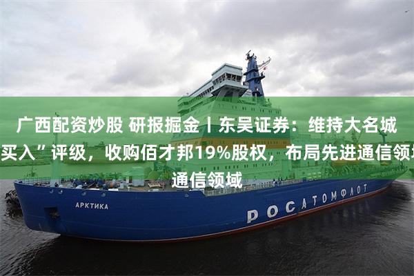 广西配资炒股 研报掘金丨东吴证券：维持大名城“买入”评级，收购佰才邦19%股权，布局先进通信领域
