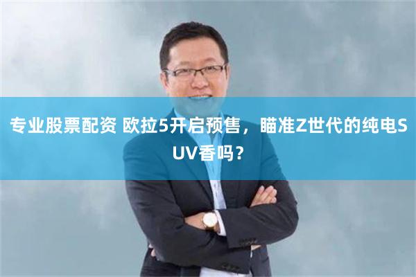 专业股票配资 欧拉5开启预售，瞄准Z世代的纯电SUV香吗？
