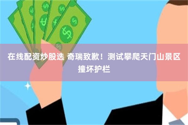 在线配资炒股选 奇瑞致歉！测试攀爬天门山景区撞坏护栏