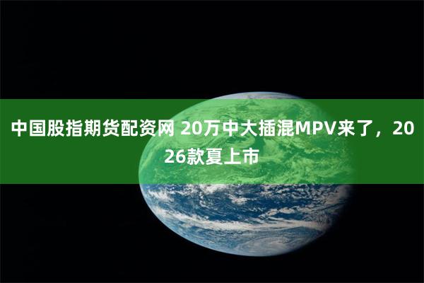 中国股指期货配资网 20万中大插混MPV来了，2026款夏上市