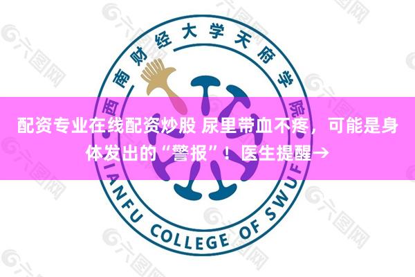 配资专业在线配资炒股 尿里带血不疼，可能是身体发出的“警报”！医生提醒→