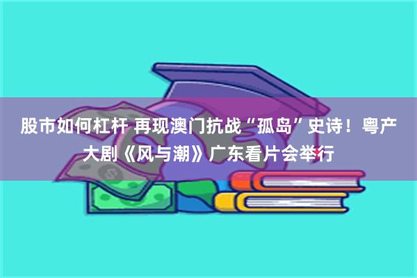 股市如何杠杆 再现澳门抗战“孤岛”史诗！粤产大剧《风与潮》广东看片会举行
