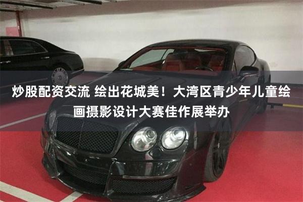 炒股配资交流 绘出花城美！大湾区青少年儿童绘画摄影设计大赛佳作展举办