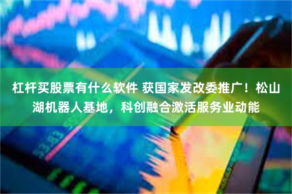 杠杆买股票有什么软件 获国家发改委推广！松山湖机器人基地，科创融合激活服务业动能