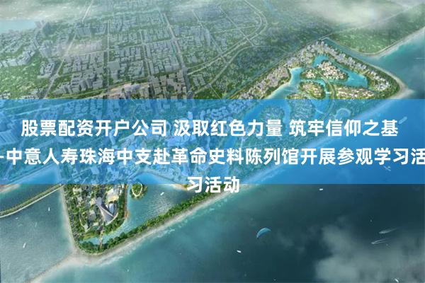 股票配资开户公司 汲取红色力量 筑牢信仰之基 ——中意人寿珠海中支赴革命史料陈列馆开展参观学习活动