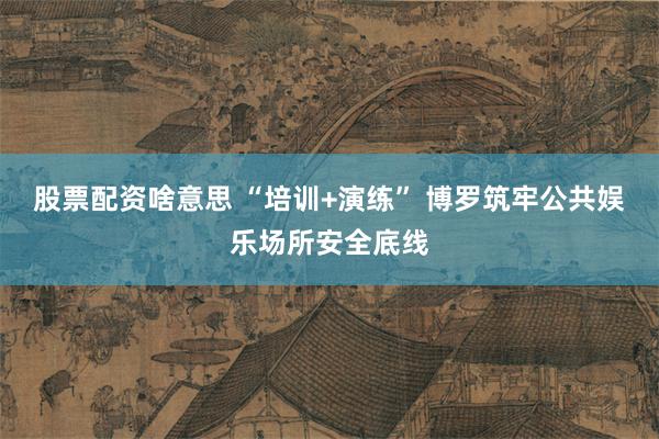 股票配资啥意思 “培训+演练” 博罗筑牢公共娱乐场所安全底线