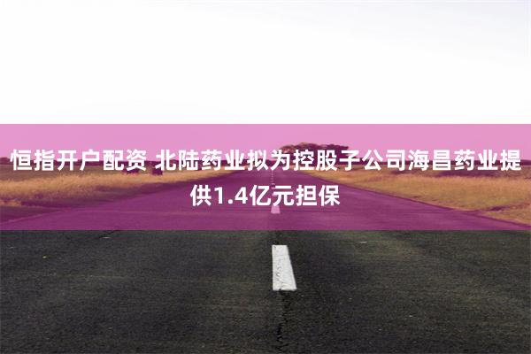 恒指开户配资 北陆药业拟为控股子公司海昌药业提供1.4亿元担保