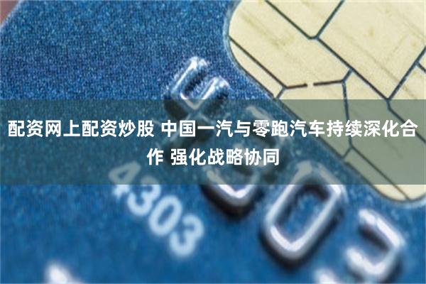 配资网上配资炒股 中国一汽与零跑汽车持续深化合作 强化战略协同
