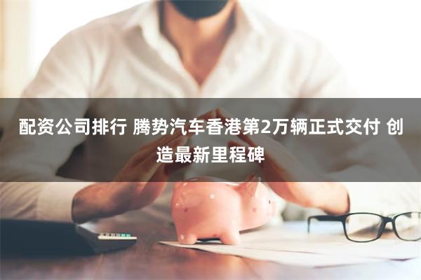 配资公司排行 腾势汽车香港第2万辆正式交付 创造最新里程碑
