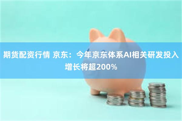 期货配资行情 京东：今年京东体系AI相关研发投入增长将超200%