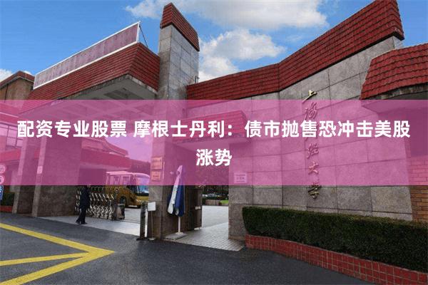 配资专业股票 摩根士丹利：债市抛售恐冲击美股涨势