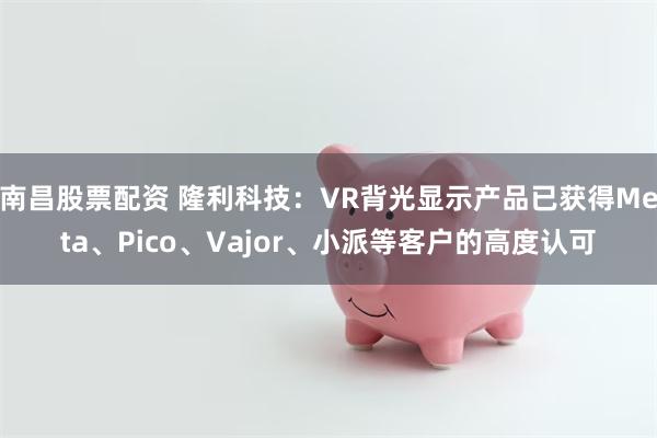 南昌股票配资 隆利科技：VR背光显示产品已获得Meta、Pico、Vajor、小派等客户的高度认可