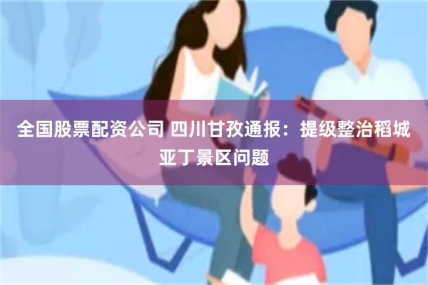 全国股票配资公司 四川甘孜通报：提级整治稻城亚丁景区问题