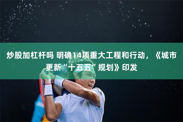 炒股加杠杆吗 明确14项重大工程和行动，《城市更新“十五五”规划》印发