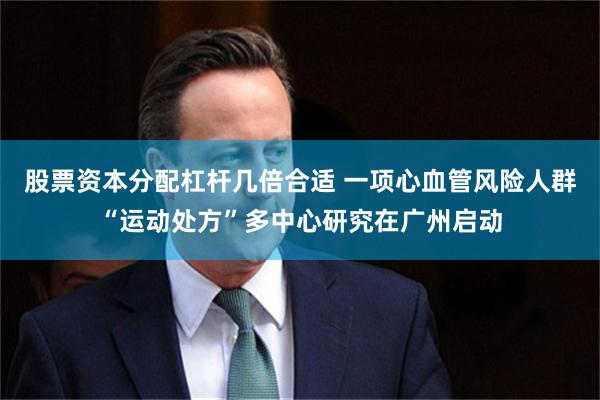 股票资本分配杠杆几倍合适 一项心血管风险人群“运动处方”多中心研究在广州启动