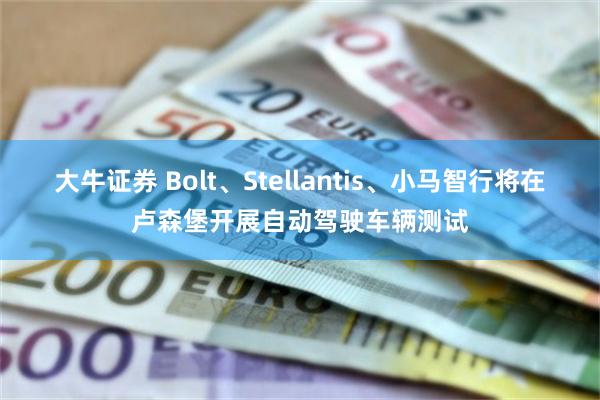 大牛证券 Bolt、Stellantis、小马智行将在卢森堡开展自动驾驶车辆测试