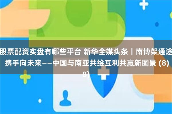 股票配资实盘有哪些平台 新华全媒头条｜南博架通途 携手向未来——中国与南亚共绘互利共赢新图景 (8)